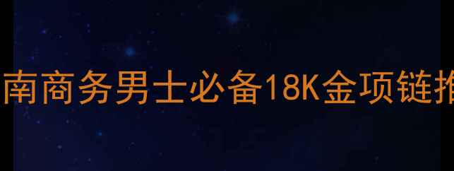 黄金男链选购指南商务男士必备18K金项链推荐与佩戴秘籍