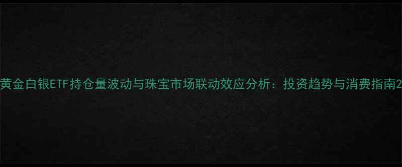黄金白银ETF持仓量波动与珠宝市场联动效应分析投资趋势与消费指南