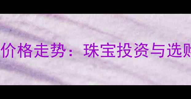 图片 黄金白银价格走势：珠宝投资与选购全攻略1