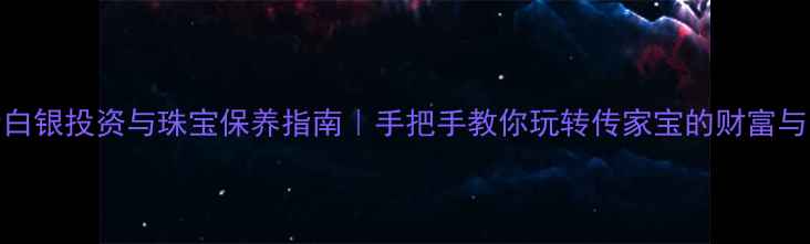 图片 黄金白银投资与珠宝保养指南｜手把手教你玩转传家宝的财富与美学