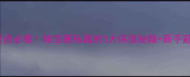 黄金白银投资必看珠宝圈私藏的3大保值秘籍新手避坑指南