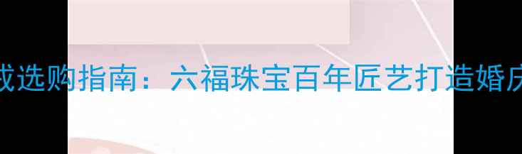 黄金皇冠婚戒选购指南六福珠宝百年匠艺打造婚庆珠宝新标杆
