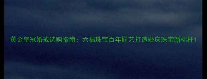 图片 黄金皇冠婚戒选购指南：六福珠宝百年匠艺打造婚庆珠宝新标杆1