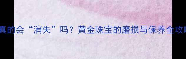黄金真的会消失吗黄金珠宝的磨损与保养全攻略