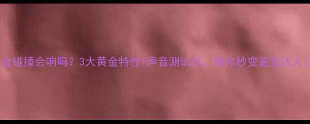 黄金碰撞会响吗3大黄金特性声音测试法助你秒变鉴宝达人