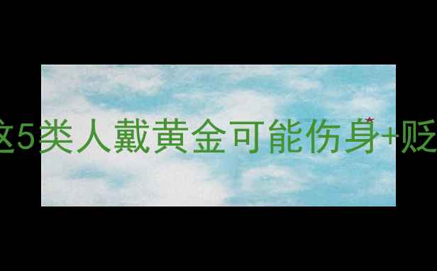 图片 黄金禁忌人群TOP5！这5类人戴黄金可能伤身+贬值，看完再买不踩坑1