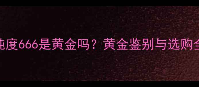 黄金纯度666是黄金吗黄金鉴别与选购全攻略