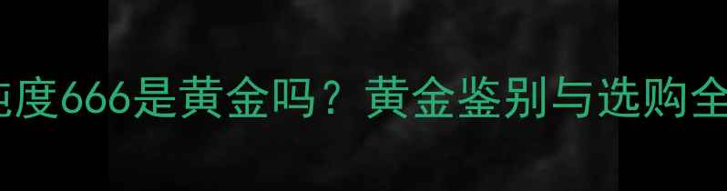 图片 黄金纯度666是黄金吗？黄金鉴别与选购全攻略1