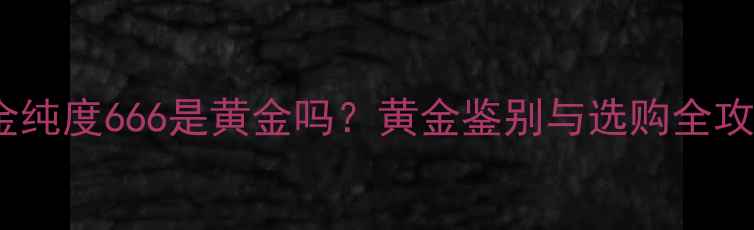 图片 黄金纯度666是黄金吗？黄金鉴别与选购全攻略2