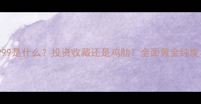 黄金纯度9999是什么投资收藏还是鸡肋全面黄金纯度与选购指南