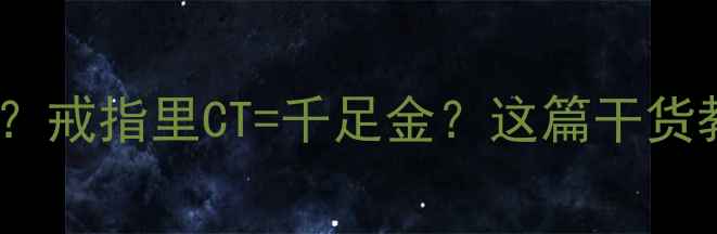 黄金纯度CT是什么意思戒指里CT千足金这篇干货教你避开珠宝店坑点