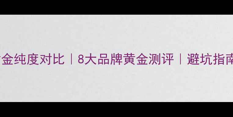 黄金纯度对比8大品牌黄金测评避坑指南