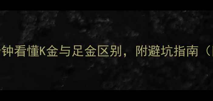 黄金纯度怎么选5分钟看懂K金与足金区别附避坑指南附赠黄金鉴定技巧