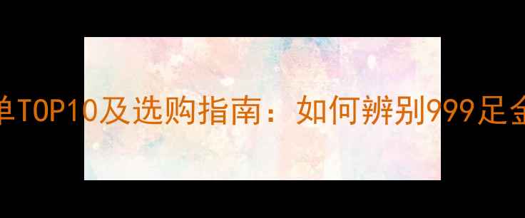 图片 黄金纯度权威榜单TOP10及选购指南：如何辨别999足金品牌及投资价值