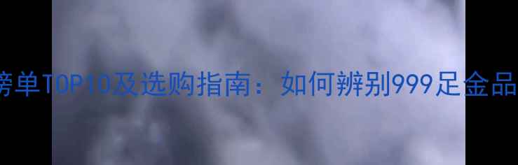 黄金纯度权威榜单TOP10及选购指南如何辨别999足金品牌及投资价值