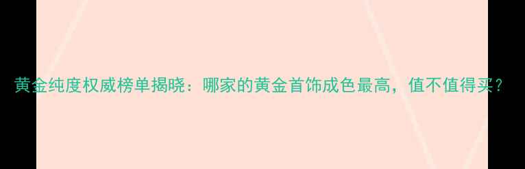 黄金纯度权威榜单揭晓哪家的黄金首饰成色最高值不值得买