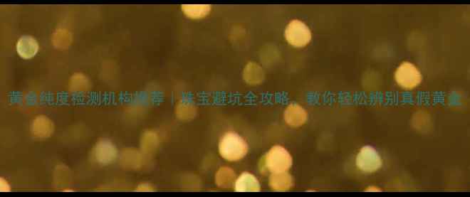 黄金纯度检测机构推荐珠宝避坑全攻略教你轻松辨别真假黄金