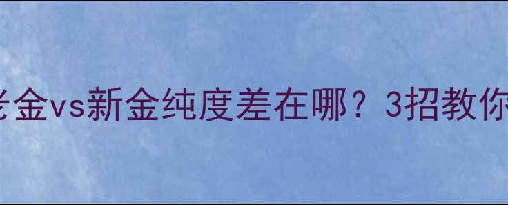 黄金纯度真相老金vs新金纯度差在哪3招教你辨别黄金品质