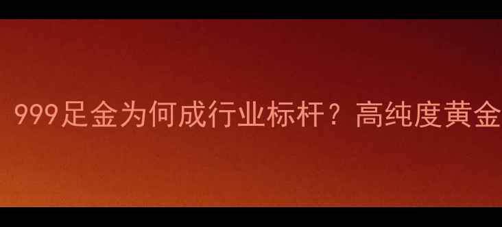 黄金纯度等级全999足金为何成行业标杆高纯度黄金选购与辨别指南