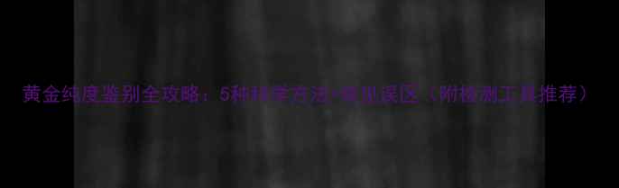 黄金纯度鉴别全攻略5种科学方法常见误区附检测工具推荐