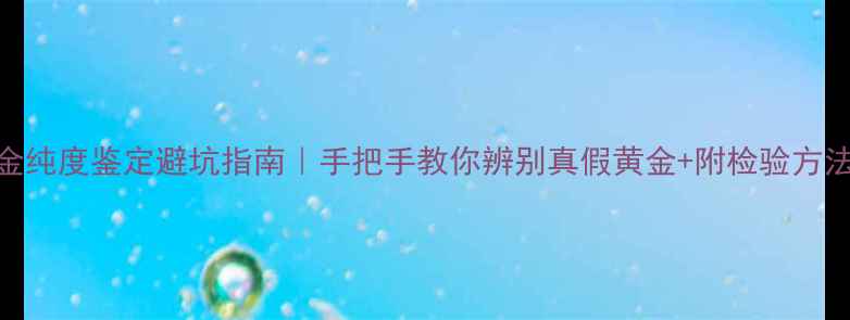 黄金纯度鉴定避坑指南手把手教你辨别真假黄金附检验方法