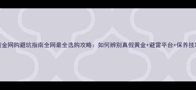 黄金网购避坑指南全网最全选购攻略如何辨别真假黄金避雷平台保养技巧