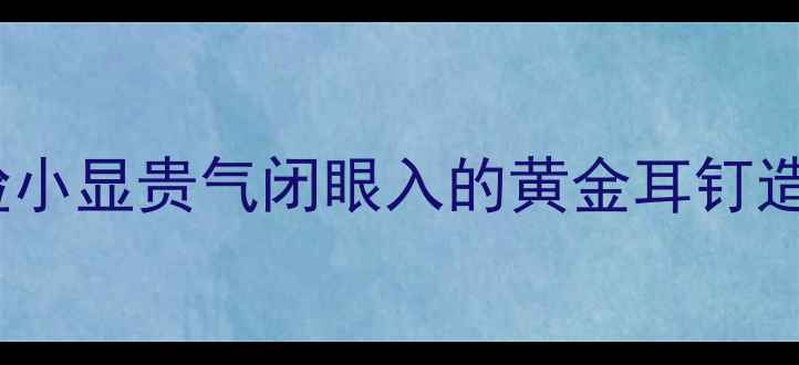 图片 黄金耳钉形状推荐｜显脸小显贵气闭眼入的黄金耳钉造型指南（附搭配技巧）1