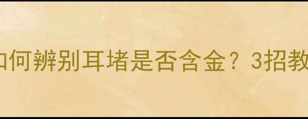 黄金耳钉耳堵材质大如何辨别耳堵是否含金3招教你选对真黄金耳钉