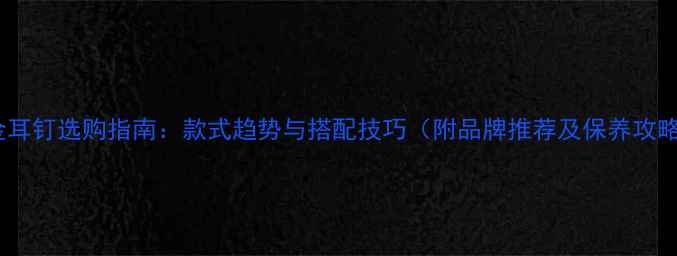 图片 黄金耳钉选购指南：款式趋势与搭配技巧（附品牌推荐及保养攻略）1
