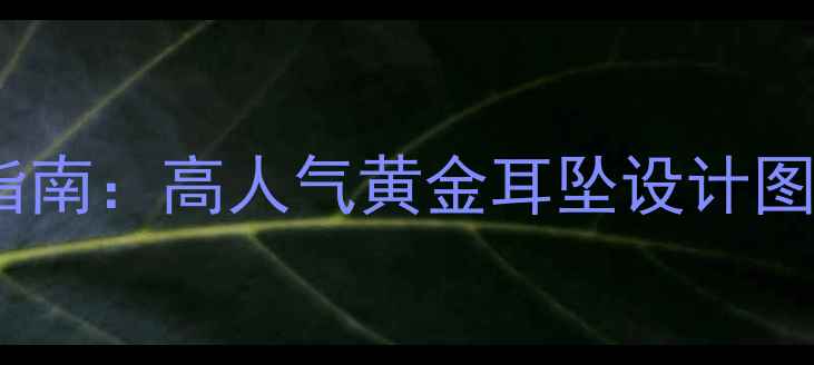 黄金耳饰搭配指南高人气黄金耳坠设计图鉴与选购攻略