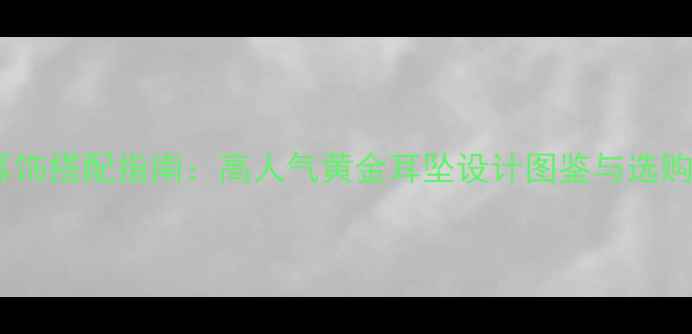 图片 黄金耳饰搭配指南：高人气黄金耳坠设计图鉴与选购攻略2