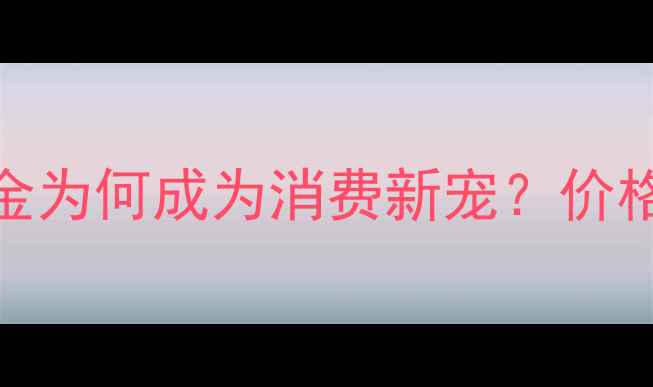 黄金行业新趋势一口价黄金为何成为消费新宠价格透明化背后的商业逻辑全