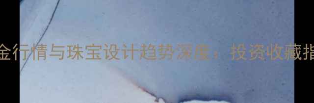 黄金行情与珠宝设计趋势深度投资收藏指南