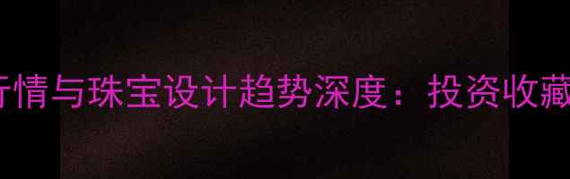 图片 黄金行情与珠宝设计趋势深度：投资收藏指南2