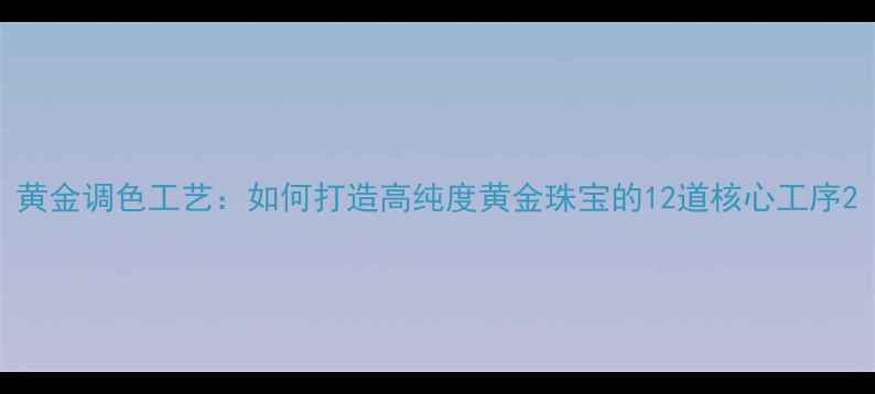黄金调色工艺如何打造高纯度黄金珠宝的12道核心工序