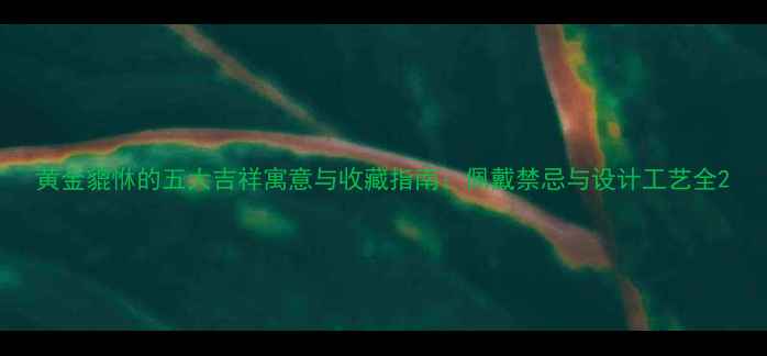 图片 黄金貔恘的五大吉祥寓意与收藏指南：佩戴禁忌与设计工艺全2