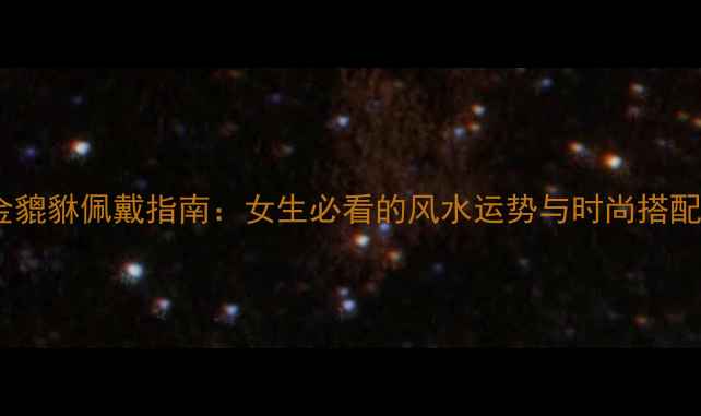 黄金貔貅佩戴指南女生必看的风水运势与时尚搭配全