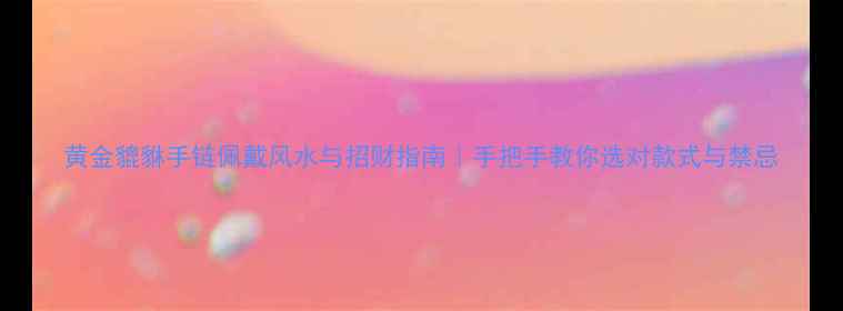 图片 黄金貔貅手链佩戴风水与招财指南｜手把手教你选对款式与禁忌