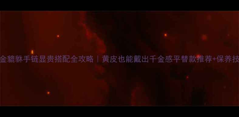 黄金貔貅手链显贵搭配全攻略黄皮也能戴出千金感平替款推荐保养技巧