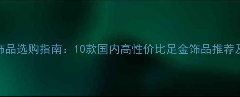 黄金足金饰品选购指南10款国内高性价比足金饰品推荐及品牌对比