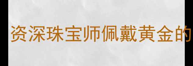 黄金辟邪真的靠谱吗资深珠宝师佩戴黄金的三大禁忌与科学真相