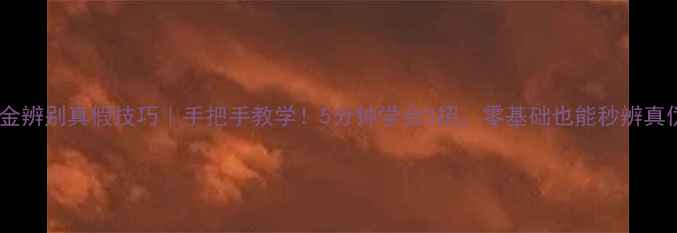 黄金辨别真假技巧手把手教学5分钟学会3招零基础也能秒辨真伪