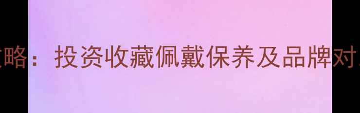 黄金选购全攻略投资收藏佩戴保养及品牌对比最新指南