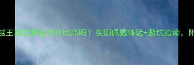 黄金选购必看越王珠宝黄金性价比高吗实测佩戴体验避坑指南附赠保养秘籍