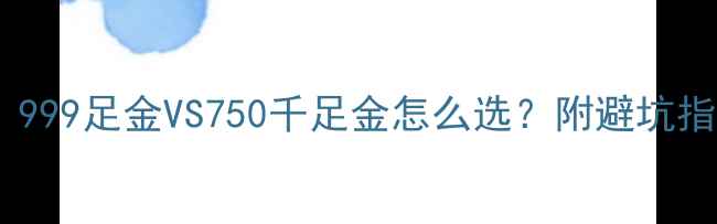 图片 黄金选购必看！999足金VS750千足金怎么选？附避坑指南+佩戴技巧🔥