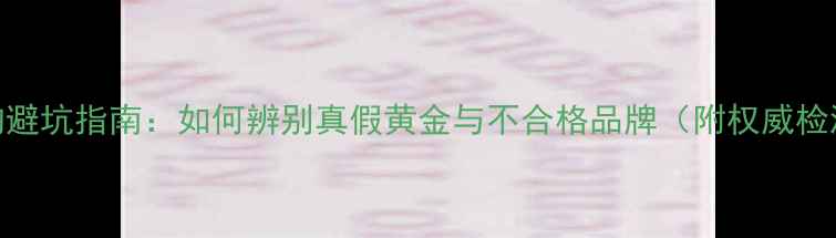 图片 黄金选购避坑指南：如何辨别真假黄金与不合格品牌（附权威检测方法）