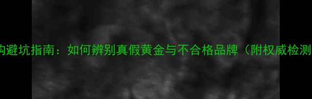黄金选购避坑指南如何辨别真假黄金与不合格品牌附权威检测方法