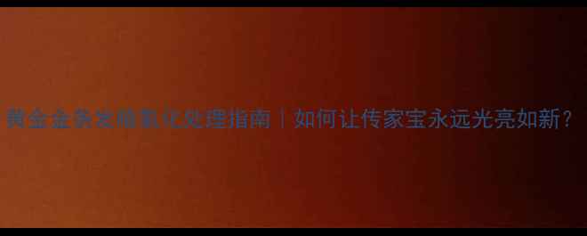 图片 黄金金条发暗氧化处理指南｜如何让传家宝永远光亮如新？
