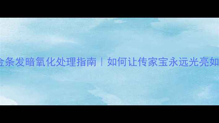 图片 黄金金条发暗氧化处理指南｜如何让传家宝永远光亮如新？1