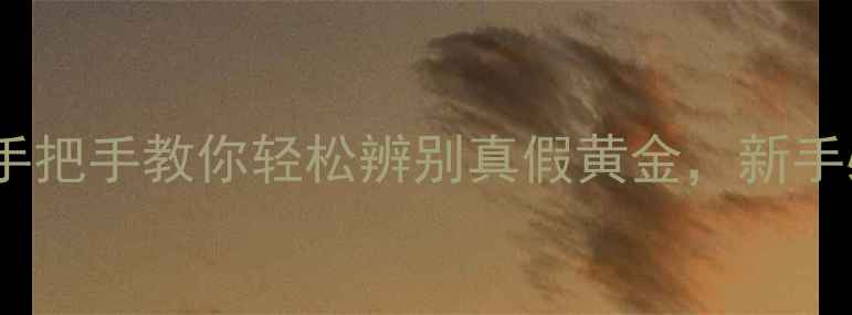 图片 黄金鉴别全攻略手把手教你轻松辨别真假黄金，新手必看避坑指南！1